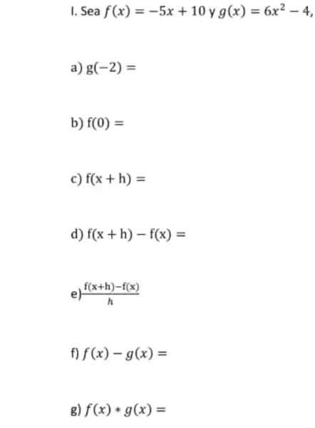 I. Sea f(x)=-5x+10 y g(x)=6x^2-4
a) g(-2)=
b) f(0)=
c) f(x+h)=
d) f(x+h)-f(x)=
e) (f(x+h)-f(x))/(h)
f) f(x)-g(x)=
g) f(x)ast g(x)=