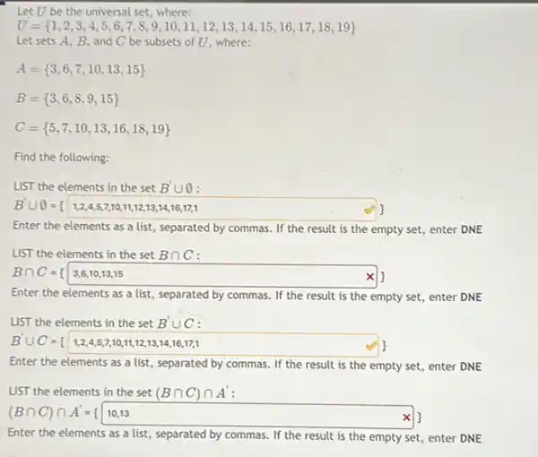 Let U be the universal set, where:
U= 1,2,3,4,5,6,7,8,9,10,11,12,13,14,15,16,17,18,19 
Let sets A, B and C be subsets of U, where:
A= 3,6,7,10,13,15 
B= 3,6,8,9,15 
C= 5,7,10,13,16,18,19 
Find the following:
LIST the elements in the set B'cup 0
B'cup O={ 1,2,4,5,7,1,1,1,1,2,13,14,16,17,1
Enter the elements as a list, separated by commas. If the result is the empty set , enter DNE
LIST the elements in the set Bcap C
Bcap C={ 3,6,10,13,15
Enter the elements as a list, separated by commas. If the result is the empty set enter DNE
LIST the elements in the set B'cup C
B'cup C={ 1,2,4,5,7,10,11,12,13,16,16,17,1
Enter the elements as a list, separated by commas. If the result is the empty set,enter DNE
LIST the elements in the set (Bcap C)cap A'
(Bcap C)cap A'=(10,13
Enter the elements as a list, separated by commas. If the result is the empty set enter DNE