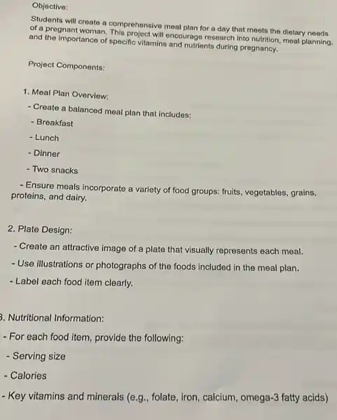 Objective:
Students will create a comprehensive meal plan for a day that meets the dietary needs
of a pregnant woman will encourage research into nutrition, meal planning.
and the Importance of specific vitamins and nutrients during pregnancy.
Project Components:
1. Meal Plan Overview:
- Create a balanced meal plan that includes:
- Breakfast
- Lunch
- Dinner
- Two snacks
- Ensure meals incorporate a variety of food groups: fruits , vegetables, grains,
proteins, and dairy.
2. Plate Design:
- Create an attractive image of a plate that visually represents each meal.
- Use illustrations or photographs of the foods included in the meal plan.
- Label each food item clearly.
3. Nutritional Information:
- For each food item , provide the following:
- Serving size
- Calories
