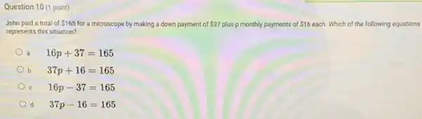 Question 10 (1 point)
John paid a total of 165 for a microscope by making a down payment of 37 plus p monthly payments of 16 each. Which of the following equations
represents this situation?
a 16p+37=165
b 37p+16=165
C 16p-37=165
d 37p-16=165