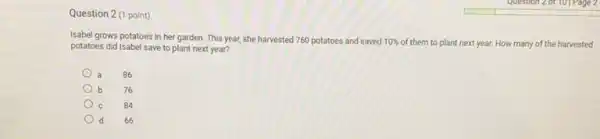 Question 2 (1 point)
Isabel grows potatoes in her garden. This year,she harvested 760 potatoes and saved 10%  of them to plant next year. How many of the harvested
potatoes did Isabel save to plant next year?
a 86
76
84
d d 66