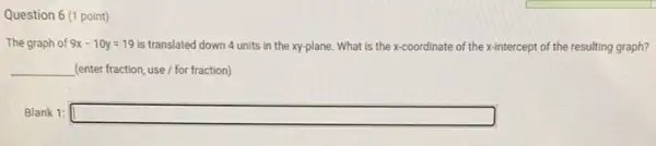 Question 6 (1 point)
The graph of 9x-10y=19 is translated down 4 units in the xy-plane . What is the x <coordinate of the x-intercept t of the resulting graph?
__ (enter fraction, use/for fraction)
Blank 1: square