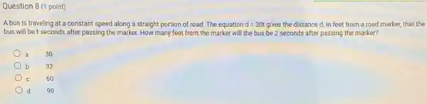 Question 8 (1 point)
A bus is traveling at a constant speed along a straight portion of road. The equation d=30t gives the distance d,in feet from a road marker, that the
bus will be t seconds after passing the marker.How many feet from the marker will the bus be 2 seconds after passing the marker?
a 30
b 32
C
60
d
90