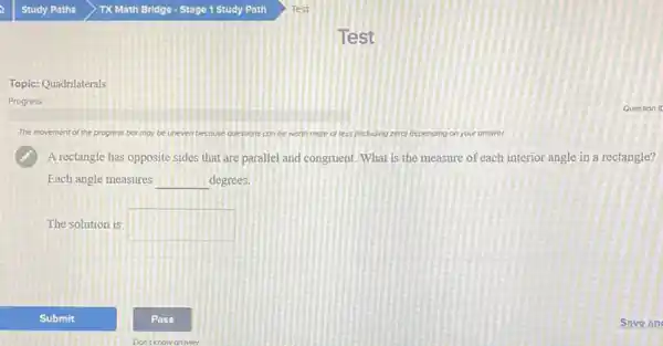 Topic: Quadrilaterals
Progress
The movement of the progress bor may be uneven because questions con be worth more or less (including zero) depending on your answer.
A rectangle has opposite sides that are parallel and congruent. What is the measure of each interior angle in a rectangle?
Each angle measures __ degrees.
The solution is square