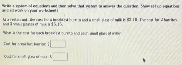 Write a system of equations and then solve that system to answer the question. Show set up equations
and all work on your worksheet!
At a restaurant, the cost for a breakfast burrito and a small glass of milk is 2.10 The cost for 2 burritos
and 3 small glasses of milk is 5.15
What is the cost for each breakfast burrito and each small glass of milk?
Cost for breakfast burrito: s
Cost for small glass of milk: S s