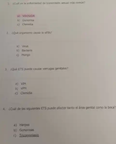 1. ¿Cuáles la enfermedad de transmisión sexual más común?
a) VIH/SIDA
b) Gonorrea
c) Clamidia
2. ¿Qué organismo causa la sifilis?
a) Virus
b) Bacteria
c) Hongo
3. ¿Qué ETS puede causar verrugas genitales?
a) VIH
b) VPH
c) Clamidia
4. ¿Cuál de las siguientes ETS puede afectar tanto el área genital como la boca?
a) Herpes
b) Gonorreas
c) Jucomaniasis