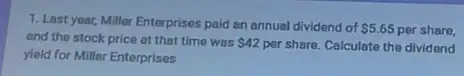 1. Last year, Miller Enterprises paid an annual dividend of 5.65 per share,
and the stock price at that time was 42 per share. Calculate the dividend
yield for Miller Enterprises