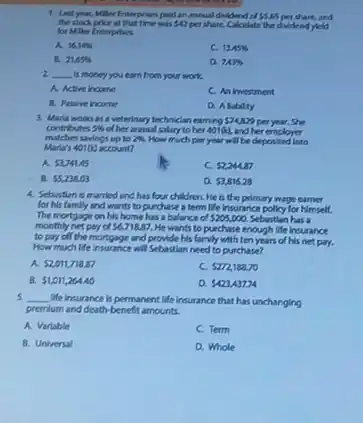 1. Last yuan, Miller Enterprises paid an annual dividend of 5.65 per share, and
the stock price at that time was 42 per share. Calculate the dvidend yeld
for Miller Enterprises.
A. 16.166
C. 13.45% 
E. 21.65% 
D. 743% 
2 __ is money you earn from your work.
A. Active income
C. An investment
B. Pasve incone
D. A labilty
3. Marla works as veterinary technician earning 574,229 per year. She
contributes 5%  of her annual salary to her 401(k), and her employer
matches savings up to 2%  How much per year will be deposited into
Marla's 40100 account?
A. 53,741.45
C. 52,244.87
B. 55,238.03
a 53,816.28
4. Sebustian is married and has four children He is the primary wage carrier
for his famlly and wants to purchase a term life insurance polley for himself.
The mortgage on his home has a balance of 5205,000. Sebostlan has a
monthly net pay of 56,71887. He wants to purchase enough life insurance
to pay off the mortgage and provide his family with ten years of his net pay.
How much life insurance will Sebastian need to purchase?
A 52,011,718.87
c 5272,188.70
B. 51,011,264.40
D. 5423,437.74
5. __ We insurance is permanent life insurance that has unchanging
premium and death-benefit amounts.
A. Varlable
C. Term
B. Universal
D. Whole