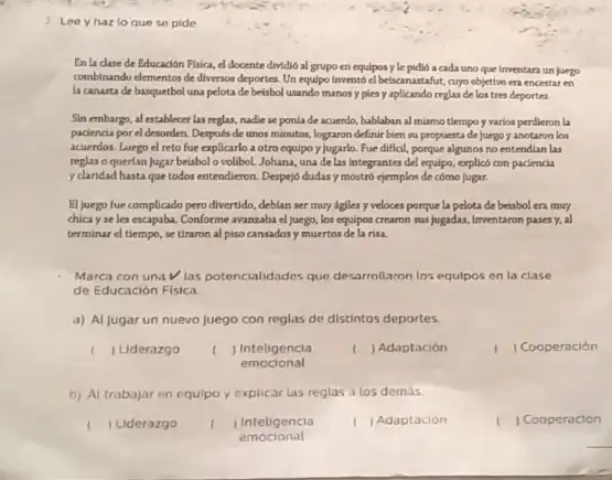 1 Leey hazlo que se pide
En la clase de Educacion Fisica, el docente dividio al grupo en equipos y le pidió a cada uno que Inventara un juego
combinando elementos de diversos deportes. Un equipo Invento el betscanastafut, curyo objettivo en encestar en
la canasta de basquetbol una pelota de belsbol usando manosy plesy aplicando reglarde los tres deportes
Sin embargo, al establecer las reglas, nadie se ponla de acuerdo, hablaban al mismo tlempo y varios perdleron la
pacienca por el desorden Despuks de unos mimutos lograron definir bien su propuesta de Juego y anotaron los
acuerdos. Luego el reto fue explicarlo a otro equipo ylugarlo. Fue diffcil, porque algunos no entendian las
reglas o quertan jugar beisbolo volibol.Johana, una de las integrantes del equipo, explicô con paciencia
y claridad hasta que todos entendieron. Despejo dudasy mostró ejemplos de cómo fugar.
El juego fue complicado pero divertido, deblan ser muy agiles y veloces porque la pelota de beisbol era muy
chicayseles escapaba. Conforme avanzaba el juego, los equipos crearon sus jugadas, Inventaron pases Y. al
terminar el tiempo, se tiraron al piso cansados y muertos de la risa.
Marca con una las potencialidades que desarrollaron los equlpos en la clase
de Educación Fisica.
a) Al jugar un nuevo juego con reglas de distintos deportes.
I Liderazgo
I ) Inteligencia
) Adaptación
1 Cooperacion
emocional
b) Al trabajar en equipo y explicar las reglas a los demas
Liderazgo
Inteligencia
Adaptación
( ) Cooperacion
emocional
__