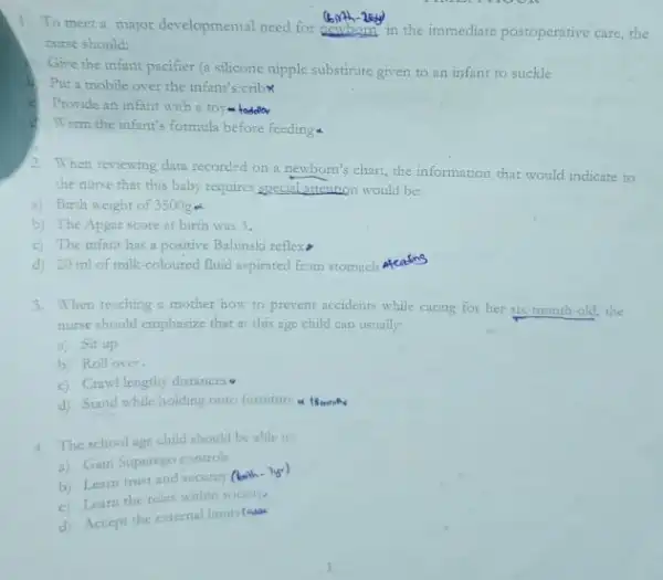 1. To meet a major developmental need for dentistic in the immediate postoperative care,the
nurse should:
Give the infant pacifier (a silicone nipple substirute given to an infant to suckle
Put a mobile over the infant's cribx
c Provide an infant with
Warm the infant's formula before feeding
2. When reviewing data recorded on a newborn's chart.the information that would indicate to
the nurse that this baby requires special attention would be:
a) Birth weight of 3500g &
b) The Apgar score at birth was 3.
c) The infant has a positive Babinski reflexs
d) 20 ml of milk-coloured fluid aspirated from stomach Afeedins
3. When teaching a mother how to prevent accidents while caring for her 518-month-old, the
nurse should emphasize that at this age child can usually:
a) Sit up
b) Roll over.
c) Crawl lengthy distances
d) Stand while holding onto furniture a linent
4. The schoolage child should be able to:
a) Gain Superego control
b) Learn trust and security Cleath
c. Learn the roles within society
d) Accept the enternal limintear