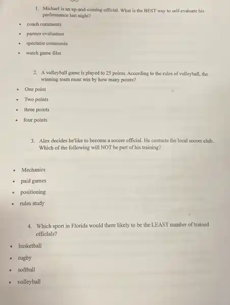 1. Michael is an up-and -coming official. What is the BEST way to self-evaluate his
performance last night?
coach comments
partner evaluation
spectator comments
watch game film
2. A volleyball game is played to 25 points According to the rules of volleyball, the
winning team must win by how many points?
One point
Two points
three points
four points
3. Alex decides he'like to become a soccer official He contacts the local soccer club.
Which of the following will NOT be part of his training?
Mechanics
paid games
positioning
rules study
4. Which sport in Florida would there likely to be the LEAST number of trained
officlals?
basketball
rugby
softball
volleyball
