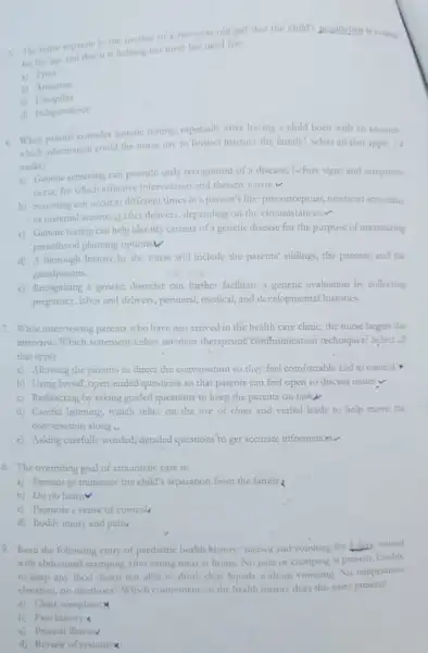 1. The nurse explains the mother of a two-year-old girl that the child'
for her age and that it is helping her meet her need for
a) Trust
b) Arrention
c)Discipline
in Independence
6. When parents consider genetic teating, especially after having a child born with an anomaly,
which information could the nurse use to forther instruct the family? Select all that apply. (4
marks)
a) Genetic screeting can provide early recognition of a disease, before signs and symptoms
occur, for which effective intervention and thempy exists v
b) Screening can occur at different times in a person's life: preconceptual newborn screnting
or maternal screentisg after delivery, depending on the circumstances.
c) Genetic testing can help identify carriers of a genetic disease for the purpose of maximizing
parenthood planning optionsV
d) A thorough history by the nurse will include the parents' siolings the parents, and the
grandparents.
c) Recognizing a genetic disorder can further facilitate a genetic evaluation by collecting
pregnancy, labor and delivery perinatal, medical, and developmental histories.
7. While interviewing parents who have just arrived in the health care clinic, the nurse begin the
interview. Which statement below involves thempeutic comfnurication techniques? Select all
that apply.
a) Allowing the parents to direct the conversation so they feel comfortable and in control
b) Using broad, open-endec questions so that parents can feel open to discuss Issues v
c) Redirecting by asking guided questions to keep the parents on tasky
d) Careful listening, which relics on the use of clues and verbal leads to help move the
conversation along.
c) Asking carefully worded detailed questions to get accurate information
8. The overriding goal of atraumatic care is:
a) Prevent or minimize the child's separation from the family
b) Do no harm
c) Promote a sense of control
d) Bodily injury and pain.
9. Read the following entry of paediatric health history: "nausea and romining for Libin, started __
with abdominal cramping after eating meat at home.No pain or cramping ar p present
Unable
to keep any food down but able to drink clear hquids without vomiting No temperature
elevation, no diarrhoea! Which component on the health history does this entry present?
a) Chief complaint
b) Past history
c) Present illnessv
d) Review of systemix