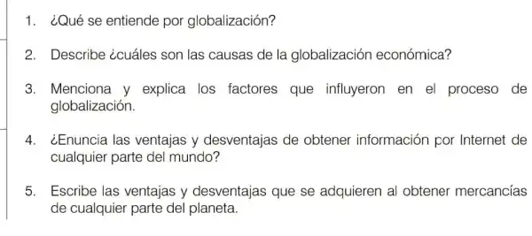 1. ¿Qué se entiende por globalización?
2. Describe ¿cuáles son las causas de la globalización económica?
3. Menciona y explica los factores que influyeron en el proceso de
globalización.
4. ¿Enuncia las ventajas y desventajas de obtener información por Internet de
cualquier parte del mundo?
5. Escribe las ventajas y desventajas que se adquieren al obtener mercancías
de cualquier parte del planeta.