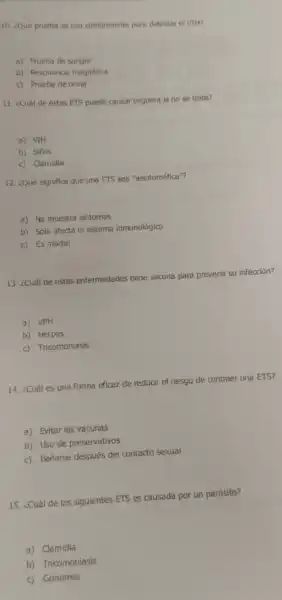 10. ¿Qué prueba se usa comúnmente para detectar el VIH?
a) Prueba de sangre
b) Resonancia magnética
c) Prueba de orina
11. ¿Cuál de estas ETS puede causar ceguera si no se trata?
a) VIH
b) Sifilis
c) Camidia
12. ¿Qué significa que una ETS sea "asintomática"?
a) No muestra sintomas
b) Solo afecta el sistema inmunológico
c) Es mortal
13. ¿Cuál de estas enfermedades tiene vacuna para prevenir su infección?
a) VPH
b) Herpes
c) Tricomoniasis
14. ¿Cuáles una forma eficaz de reducir el riesgo de contraer una ETS?
a) Evitar las vacunas
b) Uso de preservativos
c) Bañarse después del contacto sexual
15. ¿Cuál de las siguientes ETS es causada por un parásito?
a) Clamidia
b) Tricomoniasis
c) Gonorrea