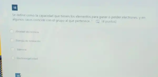 18
Se define como la capacidad que tienen los elementos para ganar o perder electrones, y en
algunos casos coincide con el grupo al que pertenece. (1)puntos)
Afinidad electrónica
Energia de ionización
Valencia
Electronegatividad