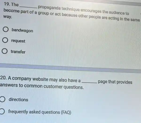 19. The
__
propaganda technique encourages the audience to
become part of a group or act because other people are acting in the same
way.
bandwagon
request
transfer
20. A company website may also have a
__ page that provides
answers to common customer questions.
directions
D frequently asked questions (FAQ)