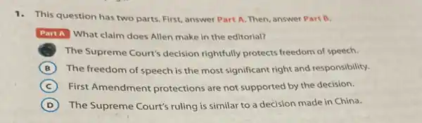 1.This question has two parts. First, answer Part A. Then, answer Part B.
Part A What claim does Allen make in the editorial?
The Supreme Court's decision rightfully protects freedom of speech.
B The freedom of speech is the most significant right and responsibility.
C First Amendment protections are not supported by the decision.
D The Supreme Court's ruling is similar to a decision made in China.