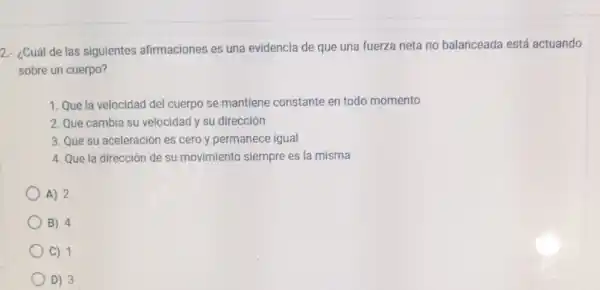 2.- ¿Cuál de las siguientes afirmaciones es una evidencia de que una fuerza neta no balanceada está actuando
sobre un cuerpo?
1. Que la velocidad del cuerpo se mantiene constante en todo momento
2. Que cambia su velocidad y su dirección
3. Que su aceleración es cero y permanece igual
4. Que la dirección de su movimiento siempre es la misma
A) 2
B) 4
C) 1
D) 3