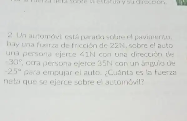 2. Un automóvil está parado sobre el pavimento,
hay una fuerza de fricción de 22N , sobre el auto
una persona ejerce 41N con una dirección de
-30^circ  otra persona ejerce 35N con un ángulo de
-25^circ  para empujar el auto. ¿Cuánta es la fuerza
neta que se ejerce sobre el automóvil?