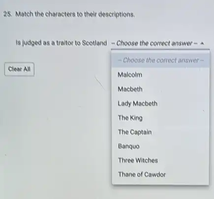 25. Match the characters to their descriptions.
Is judged as a traitor to Scotland -Choose the correct answer .
- Choose the correct answer
Malcolm
Macbeth
Lady Macbeth
The King
The Captain
Banquo
Three Witches