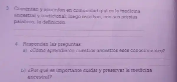 3. Comenteny acuerden en comunidad qué es la medicina
ancestraly tradicional luego escriban con sus propias
palabras, la definición.
__
4. Respondan las preguntas:
a) ¿Cómo aprendieron nuestros ancestros esos nocimientos?
__
b) ¿Por qué es importante cuidar y preservar la medicina
ancestral?