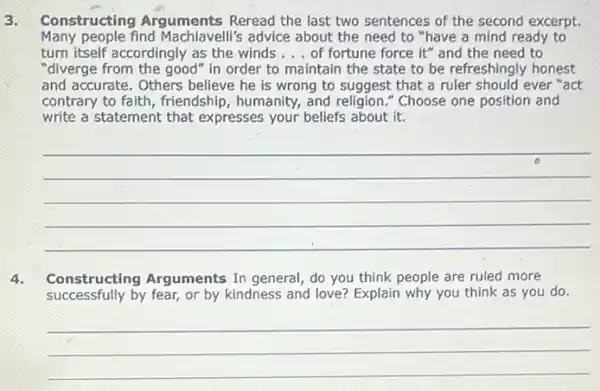 3. Constructing Arguments Reread the last two sentences of the second excerpt.
Many people find Machiavelli's advice about the need to "have a mind ready to
turn itself accordingly as the winds __ of fortune force it"and the need to
"diverge from the good in order to maintain the state to be refreshingly honest
and accurate. Others believe he is wrong to suggest that a ruler should ever "act
contrary to faith, friendship , humanity, and religion " Choose one position and
write a statement that expresses your beliefs about it.
__
4. Constructing Arguments In general, do you think people are ruled more
successfully by fear, or by kindness and love? Explain why you think as you do.
__