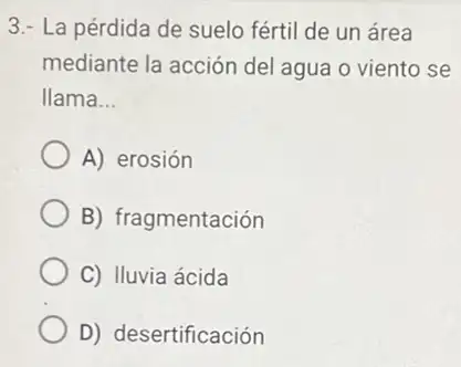 3.- La pérdida de suelo fértil de un área
mediante la acción del agua o viento se
llama __
A) erosión
B) fragmentación
C) Iluvia ácida
D) desertificación