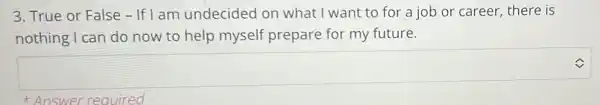 3. True or False - If I am undecided on what I want to for a job or career there is
nothing I can do now to help myself prepare for my future.
square  V
Answer required