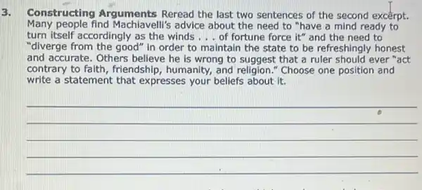 3.
Constructing Arguments Reread the last two sentences of the second excerpt.
Many people find Machiavelli's advice about the need to "have a mind ready to
turn itself accordingly as the winds __ of fortune force it"and the need to
"diverge from the good " in order to maintain the state to be refreshingly honest
and accurate. Others believe he is wrong to suggest that a ruler should ever "act
contrary to faith , friendship, humanity, and religion." Choose one position and
write a statement that expresses your beliefs about it.
__