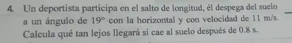 4. Un deportista participa en el salto de longitud , él despega del suelo
a un ángulo de 19^circ  con la horizontal y con velocidad de 11m/s
Calcula qué tan lejos llegará si cae al suelo después de 0.8 s.