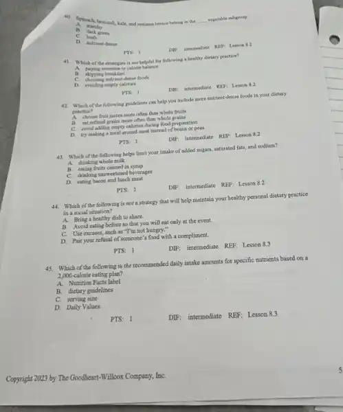 40. Spinach, broccoli, kale and romaine lettuce belong in the __ vegetable subgroup.
A. starchy
B cark green
C
D. nutrient-dense
DIF: internediate REP: Lesson 8.2
FTS: 1
41.Which of the strategies is not helpful for following a healthy dietary practice?
paying attention to calorie balance
A.
. skipping breakfast
C. choosing nutrient-dense foods
D. avoiding empty calories
DIF: intermediate RLF: Lesson 8.2
PTS: 1
42. Which of the following guidelines can help you include more nutrient-dense foods in your dietary
practice?
A.
choose fruit juices more often than whole fruits
eat refined grains more often than whole grains
avoid adding empty calories during food preparation
C.
try making a meal around meat instead of beans or peas
PTS: 1
DIF: intermediate REF: Lesson 8.2
43. Which of the following helps limit your intake of added sugars, saturated fats,and sodium?
A. drinking whole milk
B. eating fruits canned in syrup
C. drinking unsweetened beverages
D. eating bacon and lunch meat
DIF: intermediate REF: Lesson 8.2
PTS: 1
Which of the following is not a strategy that will help maintain your healthy personal dietary practice
in a social situation?
A. Bring a bealthy dish to share.
B. Avoid eating before so that you will eat only at the event.
C. Use excuses, such as "I'm not hungry.-
D. Pair your refusal of someone's food with a compliment.
PTS: 1
DIF: internetiate REF: Lesson 8.3
45.Which of the following is the recommended daily intake amounts for specific nutrients based on a
2,000-calorie cating plan?
A. Nutrition Facts label
B. dietary guidelines
C. serving size
D. Daily Values
PTS: 1
DIF: intermediate REF: Lesson 8.3