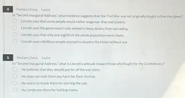 4
Multiple Choice 1 point
In "Second Inaugural Address,what evidence suggests that the Civil War was not originally fought to free the slaves?
Lincoln says that some people would rather wage war than end slavery.
Lincoln says the government only wished to keep slavery from spreading.
Lincoln says that only one -eighth of the whole population were slaves.
Lincoln says rebellious people wanted to dissolve the Union without war.
5
Multiple Choice 1 point
In "Second Inaugural Address,what isLincoln's attitude toward those who fought for the Confederacy?
He believes that they should pay for all the war costs.
He does not wish them any harm for their choices.
He wants to thank them for starting the war.
He condemns them for holding slaves.