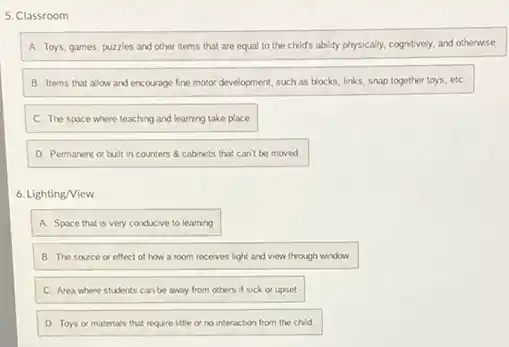 5. Classroom
A. Toys, games, puzzles and other items that are equal to the child's is ability physically, cognitively, and otherwise
B. Items that allow and encourage fine motor development, such as blocks links, snap together toys etc
C. The space where teaching and learning take place
D. Permanent or bult in counters 8 cabinets that can't be moved
6. Lighting/View
A. Space that is very conducive to learning
B. The source or effect of how a room receves light and view through window.
C. Area where students can be away from others if sick or upset
D Toys or matenals that require little or no interaction from the child