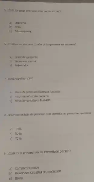 5. ¿Cuál de estas enfermedades no tiene cura?
a) VIH/SIDA
b) Sifilis
c) Tricomoniasis
6. ¿Cuáles un sintoma común de la gonorrea en hombres?
a) Dolor de garganta
b) Secreción uretral
c) Hebre alta
7. ¿Qué significa VIH?
a) Virus de inmunodeficiencia humana
b) Virus de infección humana
c) Virus inmunológico humano
8. ¿Qué porcentaje de personas con clamidia no presentan sintomas?
a) 10% 
b) 50% 
c) 70% 
9. ¿Cuál es la principal via de transmisión del VIH?
a) Compartir comida
b) Relaciones sexuales sin protección
c) Besos