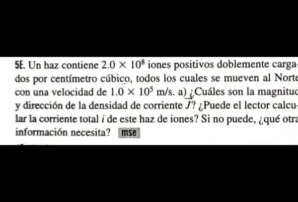 5E. Un haz contiene 2.0times 10^8 iones positivos doblemente carga
dos por centímetro cúbico, todos los cuales se mueven al Norte
con una velocidad de 1.0times 10^5m/s a) ¿Cuáles son la magnituc
y dirección de la densidad de corriente J ? 1.Puede el lector calcu-
lar la corriente total i de este haz de iones ? Si no puede , ¿qué otre
información necesita ? mse