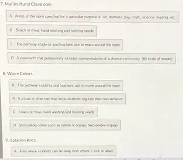 7. Multicultural Classroom
A. Areas of the room specifed for a particular pupose ie art, dramate play, math, science, reading etc
8. Snack or meal, hand wishing and toleting needs
C. The pathway students and teachers use to move around the room
D. Aclassoom that purposeluly includes representations da diverse community (All kind of people)
8. Warm Colors
A. The pathway students and teachers use to move around the room
B. Avsual or other look that helps students regulate their own behaver
C. Snack or meal hand washing and taleing needs
D. Stmulating colons such is yellow or orange, help people engage
9. Isolation Area
A. Ana sherestadents can be away from others dick or upset