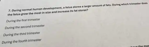 7. During normal human development a fetus stores a larger amount of fats.During which trimester does
the fetus grow the most in size and increase its fat stores?
During the first trimester
During the second trimester
During the third trimester
During the fourth trimester