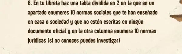 8. En tu libreta haz una tabla dividida en 2 en la que en un
apartado enumeres 10 normas sociales que te han enseñado
en casa o sociedad y que no estén escritas en ningún
documento oficial y en la otra columna enumera 10 normas
juridicas (si no conoces puedes investigar)