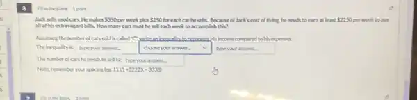 8
Finthe Bank 1point
Jacksells used cars.He makes 350 per week plus 250 for each car he sells.Because of Jack's cost of living, he needs to earn at least 2250 per week to pay
allol his extravagant bills. How many cars must he sell each week to accomplish this?
Assuming the number of cars sold is called c write an hosculty to reaceseathis income compured to his expenses
The inequality is square  . square  .
type your answer. chooseyouranswer.
Thenumberofers he needs to sell is square 
Noter remember yourspucing les 1111+22222x-3333)