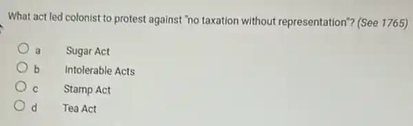 What act led colonist to protest against "no taxation without representation"? (See 1765)
a Sugar Act
b Intolerable Acts
C Stamp Act
d d Tea Act