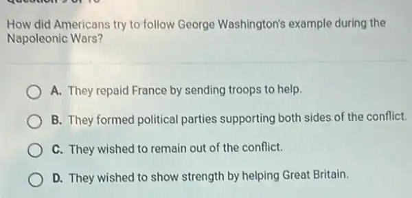 How did Americans try to follow George Washington's example during the
Napoleonic Wars?
A. They repaid France by sending troops to help.
B. They formed political parties supporting both sides of the conflict.
C. They wished to remain out of the conflict.
D. They wished to show strength by helping Great Britain.