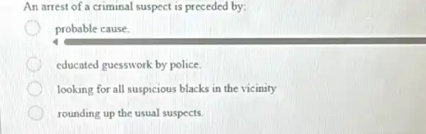 An arrest of a criminal suspect is preceded by:
probable cause.
educated guesswork by police
looking for all suspicious blacks in the vicinity
rounding up the usual suspects.