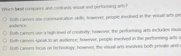 Which best compares and contrasts visual and performing arts?
Both careers use communication skills;however, people involved in the visual arts pe
audience.
Both careers use a high level of creativity however, the performing arts includes musi
Both careers speak to an audience; however,people involved in the performing arts s
Both careers focus on technology; however, the visual arts involves both private and