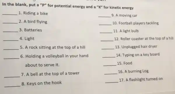 In the blank, put a "P" for potential energy and a "K"for kinetic energy
__ 1. Riding a bike
__ 2. A bird flying
__ 3. Batteries
__ 4. Light
__ 5. A rock sitting at the top of a hill
__ 6. Holding a volleyball in your hand
about to serve it.
__ 7. A bell at the top of a tower
__ 8. Keys on the hook
__ 9. A moving car
__ 10. Football players tackling
__ 11. A light bulb
__ 12. Roller coaster at the top of a hill
__ 13. Unplugged hair dryer
__ 14. Typing on a key board
__ 15. Food
__ 16. A burning Log
__ 17. A flashlight turned on