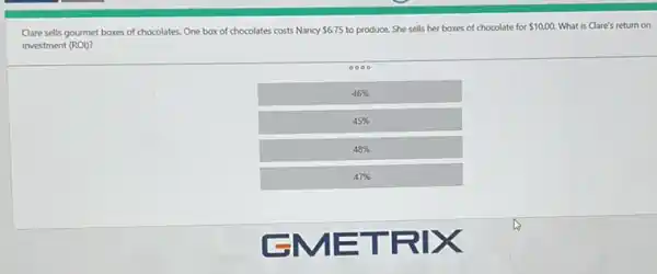 Clare sells gourmet boxes of chocolates. One box of chocolates costs Nancy 6.75 to produce. She sells her boxes of chocolate for 10.00. What is Clare's return on
investment (ROI)?
46% 
45% 
48% 
47%