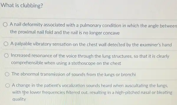 What is clubbing?
A nail deformity associated with a pulmonary condition in which the angle between
the proximal nail fold and the nail is no longer concave
A palpable vibratory sensation on the chest wall detected by the examiner's hand
Increased resonance of the voice through the lung structures, so that it is clearly
comprehensible when using a stethoscope on the chest
D The abnormal transmission of sounds from the lungs or bronchi
A change in the patient's vocalization sounds heard when auscultating the lungs,
with the lower frequencies filtered out, resulting in a high-pitched nasal or bleating
quality