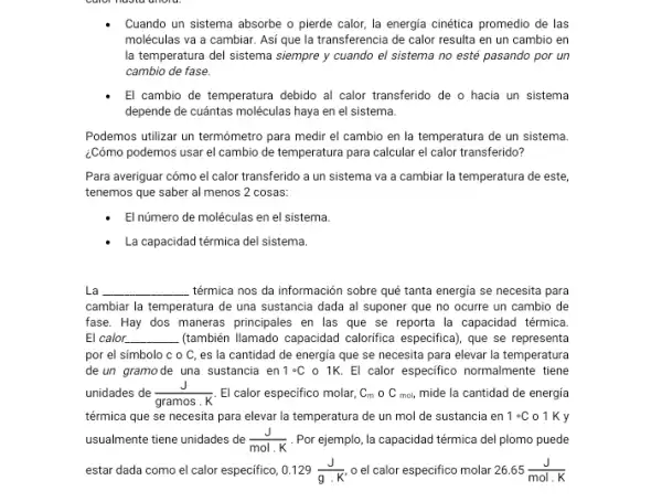 Cuando un sistema absorbe o pierde calor, la energia cinética promedio de las
moléculas va a cambiar.Así que la transferencia de calor resulta en un cambio en
la temperatura del sistema siempre y cuando el sistema no esté pasando por un
cambio de fase.
El cambio de temperatura debido al calor transferido de o hacia un sistema
depende de cuántas moléculas haya en el sistema.
Podemos utilizar un termómetro para medir el cambio en la temperatura de un sistema.
¿Cómo podemos usar el cambio de temperatura para calcular el calor transferido?
Para averiguar cómo el calor transferido a un sistema va a cambiar la temperatura de este,
tenemos que saber al menos 2 cosas:
El número de moléculas en el sistema.
La capacidad térmica del sistema.
La __ térmica nos da información sobre qué tanta energia se necesita para
cambiar la temperatura de una sustancia dada al suponer que no ocurre un cambio de
fase. Hay dos maneras principales en las que se reporta la capacidad térmica
El calor. __ (también llamado capacidad calorifica especifica), que se representa
por el simbolo c o C, es la cantidad de energia que se necesita para elevar la temperatura
de un gramode una sustancia en 1^circ C o 1K. El calor especifico normalmente tiene
unidades de
__
El calor especifico molar, C_(m)circ C_(mol,) mide la cantidad de energía
gramos . K
térmica que se necesita para elevar la temperatura de un mol de sustancia en 1^circ C o1Ky
usualmente tiene unidades de (J)/(mol.K) Por ejemplo, la capacidad térmica del plomo puede
estar dada como el calor especifico, 0.129(J)/(gcdot K') o el calor especifico molar 26.65(J)/(mol.K)