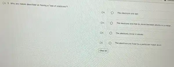 De 6. Why
are metals described as having a
"sea of electrons"?
The electrons are wet.
Do
The electrons are free to move between atoms in a metal.
o
D
The electrons move in waves.
D
The electrons are fixed to a particular metal atom.