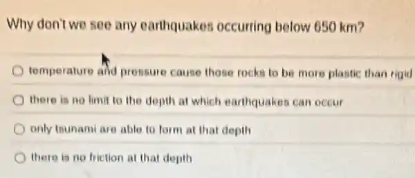 Why don't we see any earthquakes occurring below 650 km?
temperature and prossure cause those rocks to be more plastic than rigid
there is no limit to the depth at which earthquakes can occur
only tounami are able to form at that depth
there is no friction at that depth