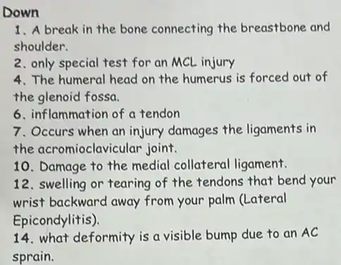 Down
1. A break in the bone connecting the breastbone and
shoulder.
2. only special test for an MCL injury
4. The humeral head on the humerus is forced out of
the glenoid fossa.
6. inflammation of a tendon
7. Occurs when an injury damages the ligaments in
the acromioclavic ular joint.
10. Damage to the medial collateral ligament.
12. swelling or tearing of the tendons that bend your
wrist backward away from your palm (Lateral
Epicondylitis).
14. what deformity is a visible bump due to an AC
sprain.